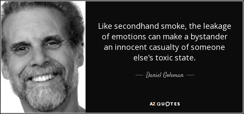 Like secondhand smoke, the leakage of emotions can make a bystander an innocent casualty of someone else's toxic state. - Daniel Goleman