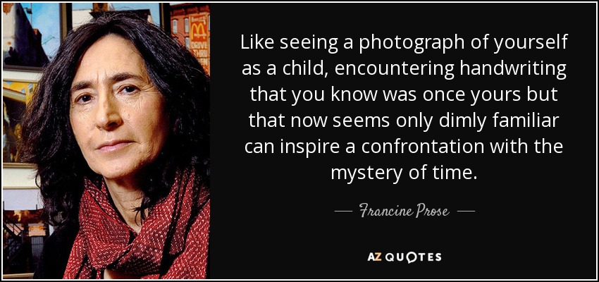 Like seeing a photograph of yourself as a child, encountering handwriting that you know was once yours but that now seems only dimly familiar can inspire a confrontation with the mystery of time. - Francine Prose