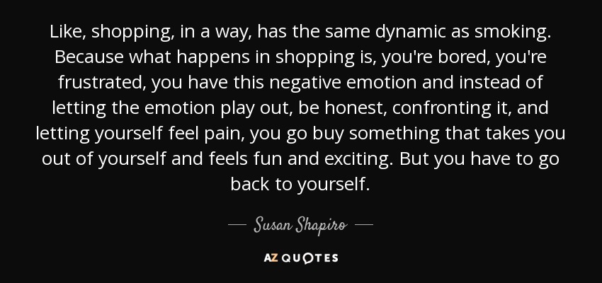 Like, shopping, in a way, has the same dynamic as smoking. Because what happens in shopping is, you're bored, you're frustrated, you have this negative emotion and instead of letting the emotion play out, be honest, confronting it, and letting yourself feel pain, you go buy something that takes you out of yourself and feels fun and exciting. But you have to go back to yourself. - Susan Shapiro