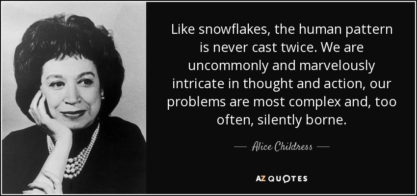 Like snowflakes, the human pattern is never cast twice. We are uncommonly and marvelously intricate in thought and action, our problems are most complex and, too often, silently borne. - Alice Childress