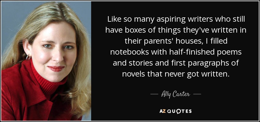 Like so many aspiring writers who still have boxes of things they've written in their parents' houses, I filled notebooks with half-finished poems and stories and first paragraphs of novels that never got written. - Ally Carter