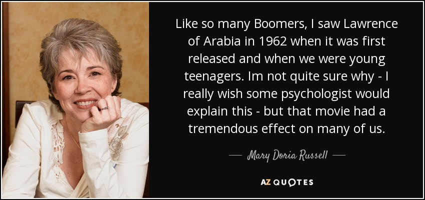Like so many Boomers, I saw Lawrence of Arabia in 1962 when it was first released and when we were young teenagers. Im not quite sure why - I really wish some psychologist would explain this - but that movie had a tremendous effect on many of us. - Mary Doria Russell