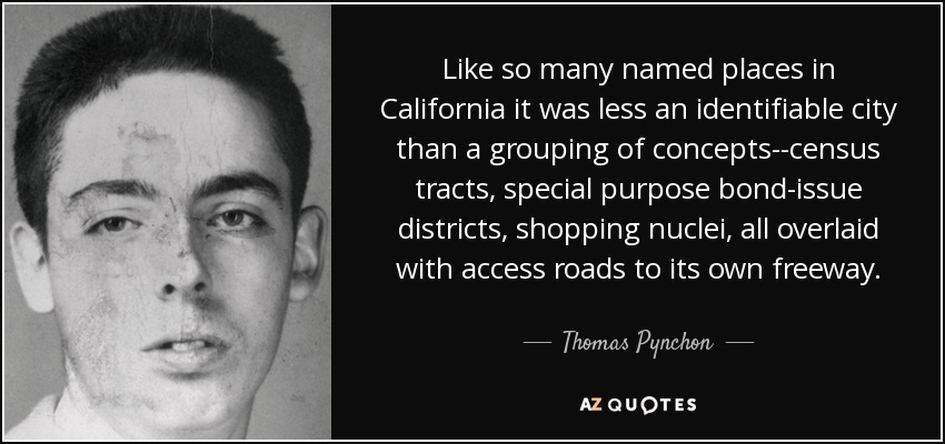 Like so many named places in California it was less an identifiable city than a grouping of concepts--census tracts, special purpose bond-issue districts, shopping nuclei, all overlaid with access roads to its own freeway. - Thomas Pynchon