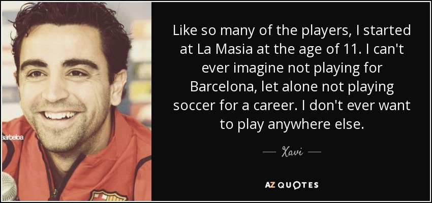 Like so many of the players, I started at La Masia at the age of 11. I can't ever imagine not playing for Barcelona, let alone not playing soccer for a career. I don't ever want to play anywhere else. - Xavi