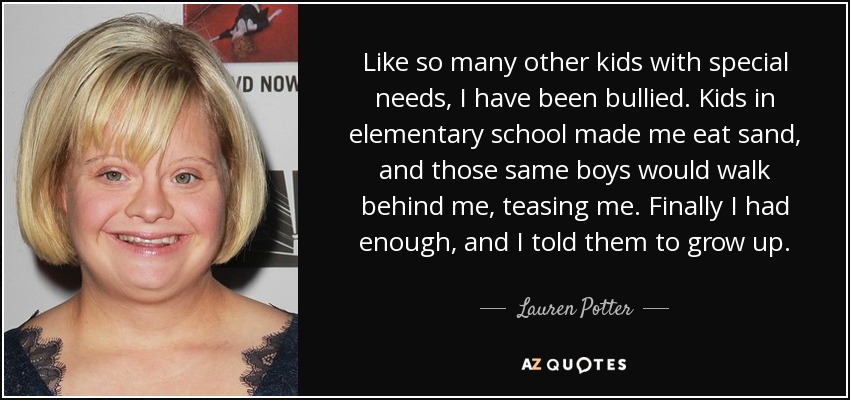Like so many other kids with special needs, I have been bullied. Kids in elementary school made me eat sand, and those same boys would walk behind me, teasing me. Finally I had enough, and I told them to grow up. - Lauren Potter