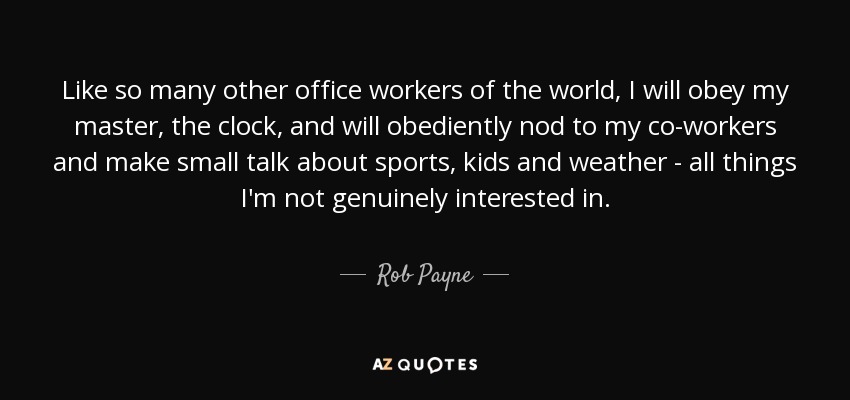Like so many other office workers of the world, I will obey my master, the clock, and will obediently nod to my co-workers and make small talk about sports, kids and weather - all things I'm not genuinely interested in. - Rob Payne