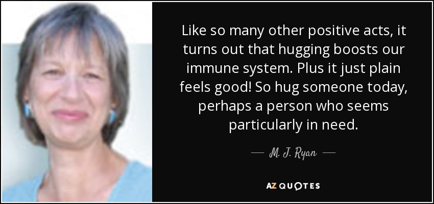 Like so many other positive acts, it turns out that hugging boosts our immune system. Plus it just plain feels good! So hug someone today, perhaps a person who seems particularly in need. - M. J. Ryan