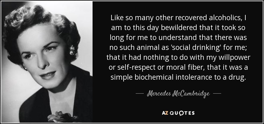 Like so many other recovered alcoholics, I am to this day bewildered that it took so long for me to understand that there was no such animal as 'social drinking' for me; that it had nothing to do with my willpower or self-respect or moral fiber, that it was a simple biochemical intolerance to a drug. - Mercedes McCambridge
