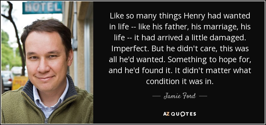 Like so many things Henry had wanted in life -- like his father, his marriage, his life -- it had arrived a little damaged. Imperfect. But he didn't care, this was all he'd wanted. Something to hope for, and he'd found it. It didn't matter what condition it was in. - Jamie Ford