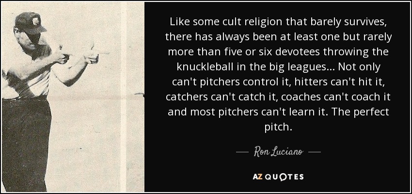Like some cult religion that barely survives, there has always been at least one but rarely more than five or six devotees throwing the knuckleball in the big leagues . . . Not only can't pitchers control it, hitters can't hit it, catchers can't catch it, coaches can't coach it and most pitchers can't learn it. The perfect pitch. - Ron Luciano