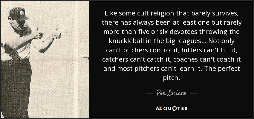 Like some cult religion that barely survives, there has always been at least one but rarely more than five or six devotees throwing the knuckleball in the big leagues . . . Not only can't pitchers control it, hitters can't hit it, catchers can't catch it, coaches can't coach it and most pitchers can't learn it. The perfect pitch. - Ron Luciano