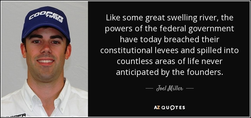 Like some great swelling river, the powers of the federal government have today breached their constitutional levees and spilled into countless areas of life never anticipated by the founders. - Joel Miller