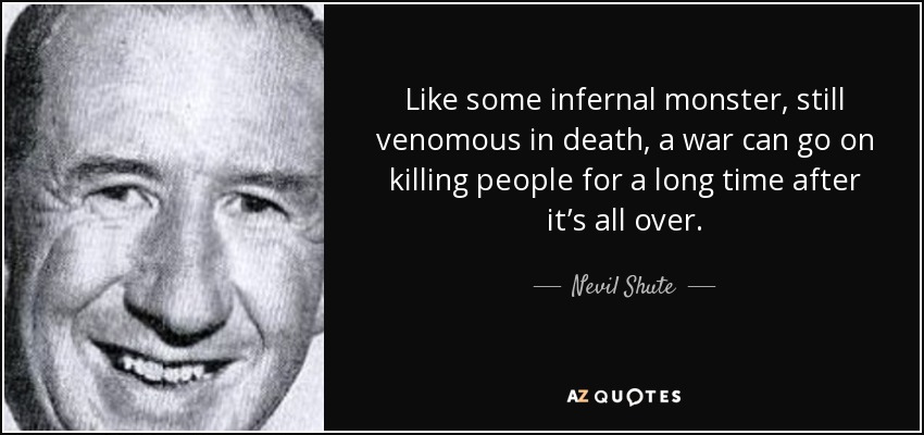 Like some infernal monster, still venomous in death, a war can go on killing people for a long time after it’s all over. - Nevil Shute