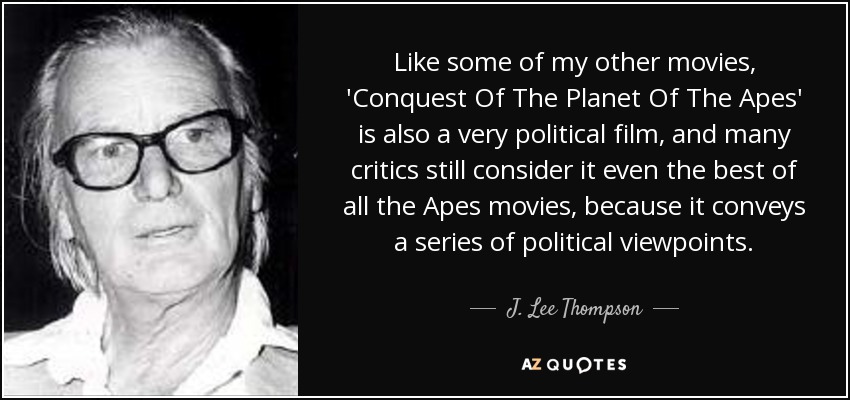 Like some of my other movies, 'Conquest Of The Planet Of The Apes' is also a very political film, and many critics still consider it even the best of all the Apes movies, because it conveys a series of political viewpoints. - J. Lee Thompson