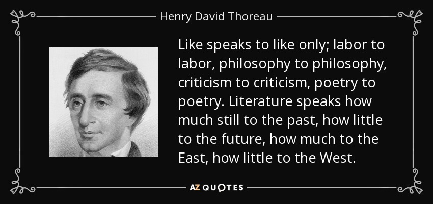 Like speaks to like only; labor to labor, philosophy to philosophy, criticism to criticism, poetry to poetry. Literature speaks how much still to the past, how little to the future, how much to the East, how little to the West. - Henry David Thoreau