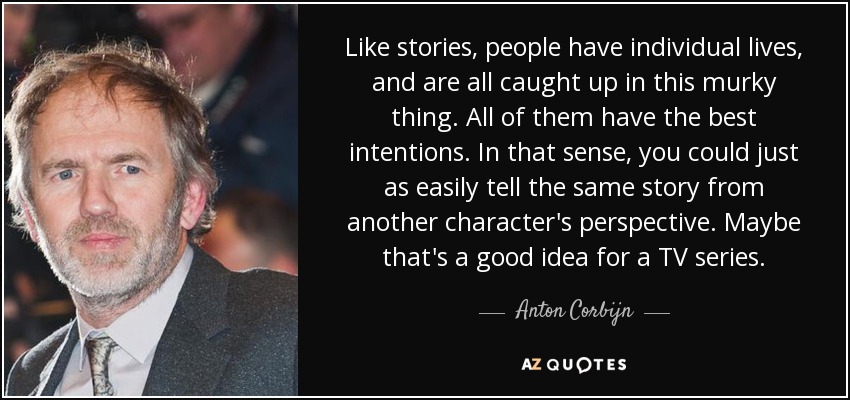 Like stories, people have individual lives, and are all caught up in this murky thing. All of them have the best intentions. In that sense, you could just as easily tell the same story from another character's perspective. Maybe that's a good idea for a TV series. - Anton Corbijn