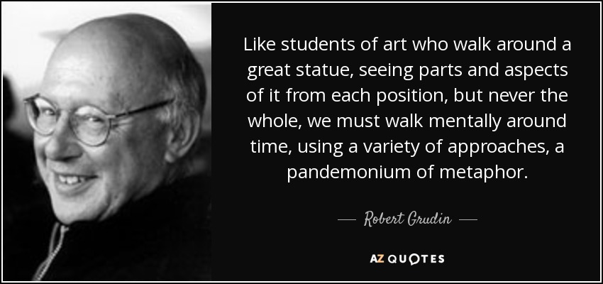 Like students of art who walk around a great statue, seeing parts and aspects of it from each position, but never the whole, we must walk mentally around time, using a variety of approaches, a pandemonium of metaphor. - Robert Grudin