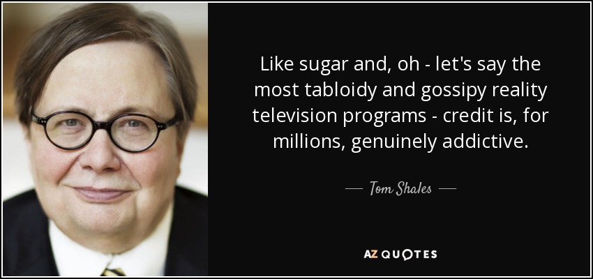 Like sugar and, oh - let's say the most tabloidy and gossipy reality television programs - credit is, for millions, genuinely addictive. - Tom Shales