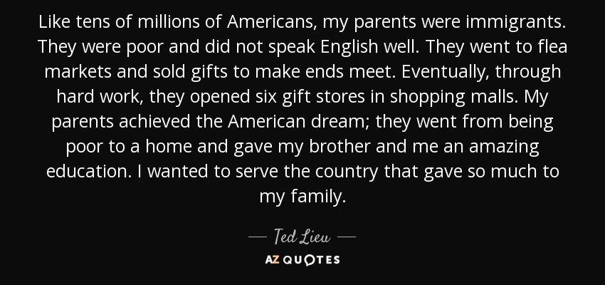 Like tens of millions of Americans, my parents were immigrants. They were poor and did not speak English well. They went to flea markets and sold gifts to make ends meet. Eventually, through hard work, they opened six gift stores in shopping malls. My parents achieved the American dream; they went from being poor to a home and gave my brother and me an amazing education. I wanted to serve the country that gave so much to my family. - Ted Lieu