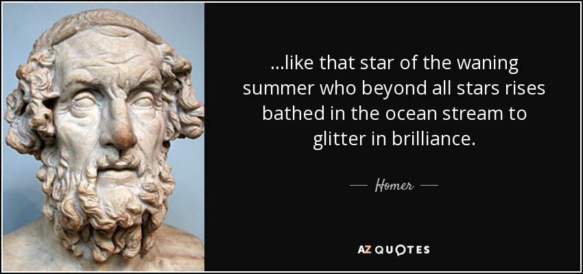 ...like that star of the waning summer who beyond all stars rises bathed in the ocean stream to glitter in brilliance. - Homer