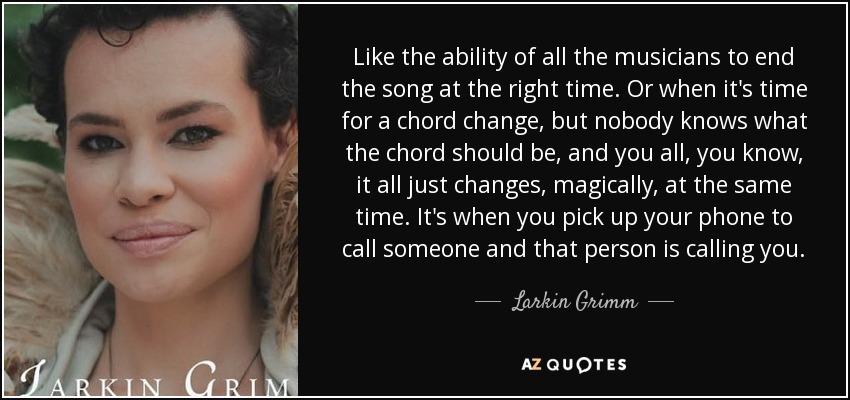 Like the ability of all the musicians to end the song at the right time. Or when it's time for a chord change, but nobody knows what the chord should be, and you all, you know, it all just changes, magically, at the same time. It's when you pick up your phone to call someone and that person is calling you. - Larkin Grimm