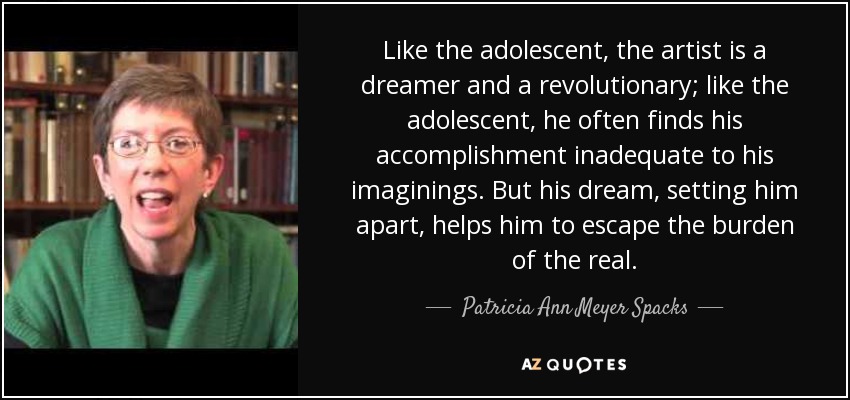 Like the adolescent, the artist is a dreamer and a revolutionary; like the adolescent, he often finds his accomplishment inadequate to his imaginings. But his dream, setting him apart, helps him to escape the burden of the real. - Patricia Ann Meyer Spacks