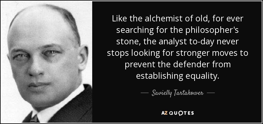 Like the alchemist of old, for ever searching for the philosopher's stone, the analyst to-day never stops looking for stronger moves to prevent the defender from establishing equality. - Savielly Tartakower