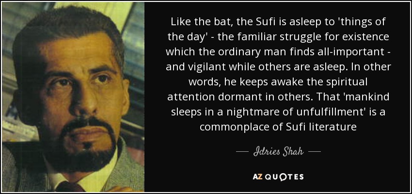 Like the bat, the Sufi is asleep to 'things of the day' - the familiar struggle for existence which the ordinary man finds all-important - and vigilant while others are asleep. In other words, he keeps awake the spiritual attention dormant in others. That 'mankind sleeps in a nightmare of unfulfillment' is a commonplace of Sufi literature - Idries Shah