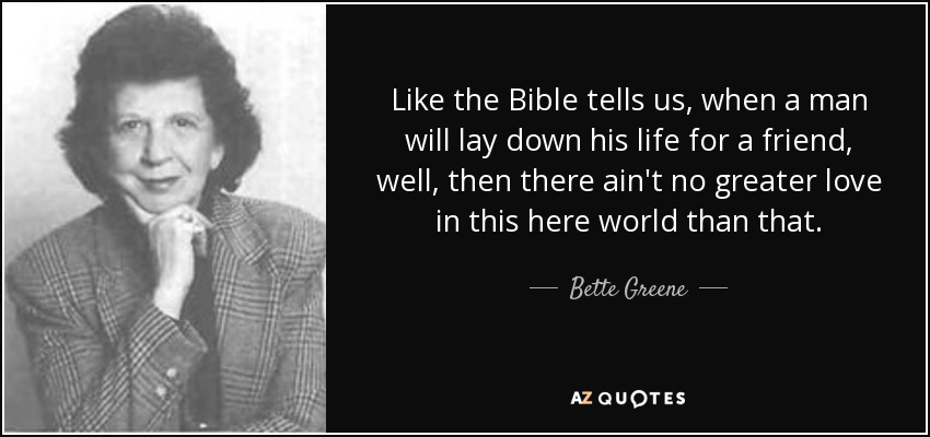 Like the Bible tells us, when a man will lay down his life for a friend, well, then there ain't no greater love in this here world than that. - Bette Greene