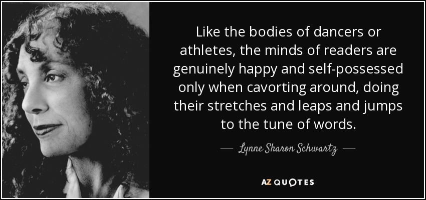 Like the bodies of dancers or athletes, the minds of readers are genuinely happy and self-possessed only when cavorting around, doing their stretches and leaps and jumps to the tune of words. - Lynne Sharon Schwartz