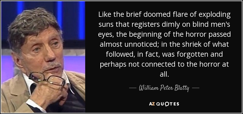 Like the brief doomed flare of exploding suns that registers dimly on blind men's eyes, the beginning of the horror passed almost unnoticed; in the shriek of what followed, in fact, was forgotten and perhaps not connected to the horror at all. - William Peter Blatty