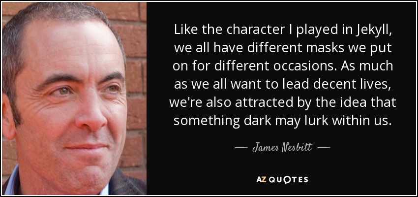 Like the character I played in Jekyll, we all have different masks we put on for different occasions. As much as we all want to lead decent lives, we're also attracted by the idea that something dark may lurk within us. - James Nesbitt