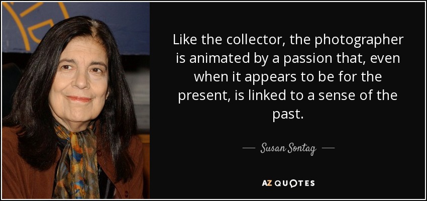 Like the collector, the photographer is animated by a passion that, even when it appears to be for the present, is linked to a sense of the past. - Susan Sontag