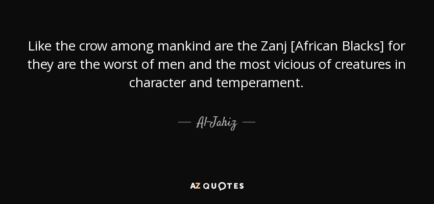 Like the crow among mankind are the Zanj [African Blacks] for they are the worst of men and the most vicious of creatures in character and temperament. - Al-Jahiz