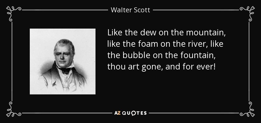 Like the dew on the mountain, like the foam on the river, like the bubble on the fountain, thou art gone, and for ever! - Walter Scott