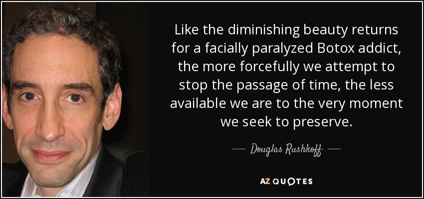 Like the diminishing beauty returns for a facially paralyzed Botox addict, the more forcefully we attempt to stop the passage of time, the less available we are to the very moment we seek to preserve. - Douglas Rushkoff