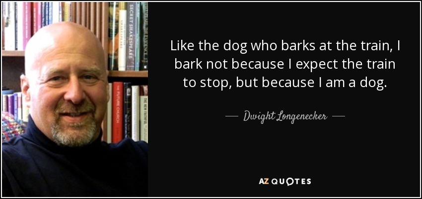 Like the dog who barks at the train, I bark not because I expect the train to stop, but because I am a dog. - Dwight Longenecker