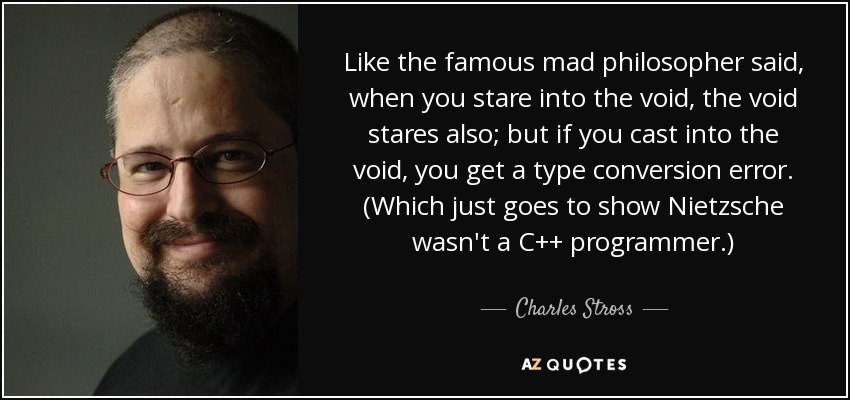 Like the famous mad philosopher said, when you stare into the void, the void stares also; but if you cast into the void, you get a type conversion error. (Which just goes to show Nietzsche wasn't a C++ programmer.) - Charles Stross