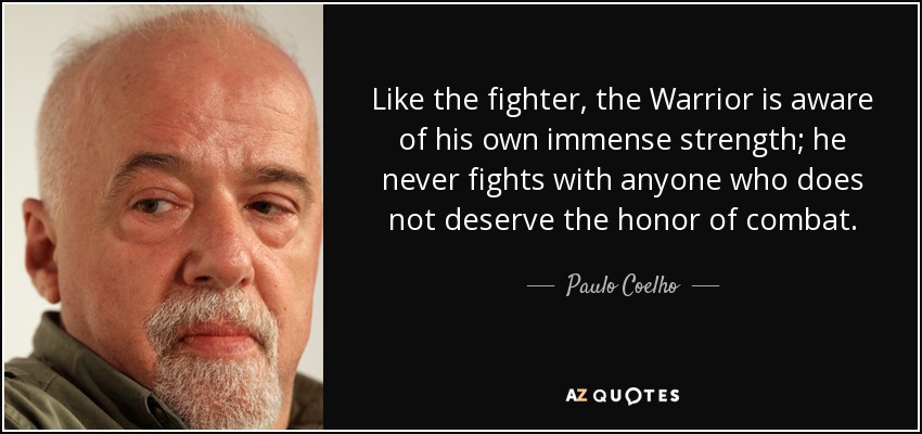 Like the fighter, the Warrior is aware of his own immense strength; he never fights with anyone who does not deserve the honor of combat. - Paulo Coelho