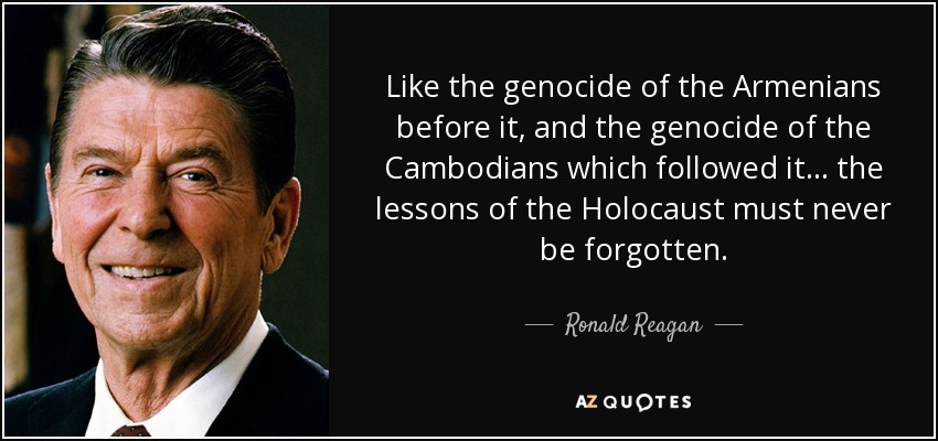 Like the genocide of the Armenians before it, and the genocide of the Cambodians which followed it ... the lessons of the Holocaust must never be forgotten. - Ronald Reagan