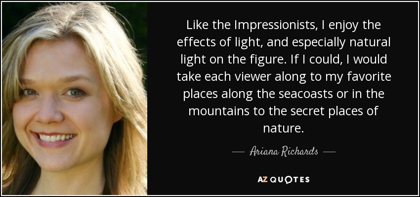 Like the Impressionists, I enjoy the effects of light, and especially natural light on the figure. If I could, I would take each viewer along to my favorite places along the seacoasts or in the mountains to the secret places of nature. - Ariana Richards