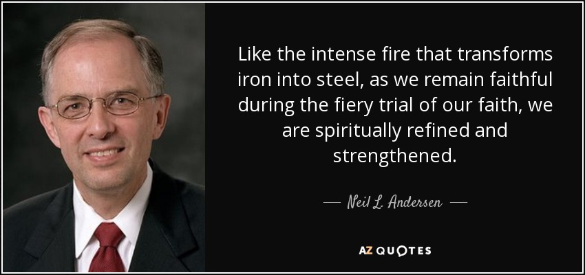 Like the intense fire that transforms iron into steel, as we remain faithful during the fiery trial of our faith, we are spiritually refined and strengthened. - Neil L. Andersen