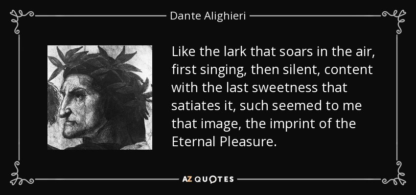 Like the lark that soars in the air, first singing, then silent, content with the last sweetness that satiates it, such seemed to me that image, the imprint of the Eternal Pleasure. - Dante Alighieri