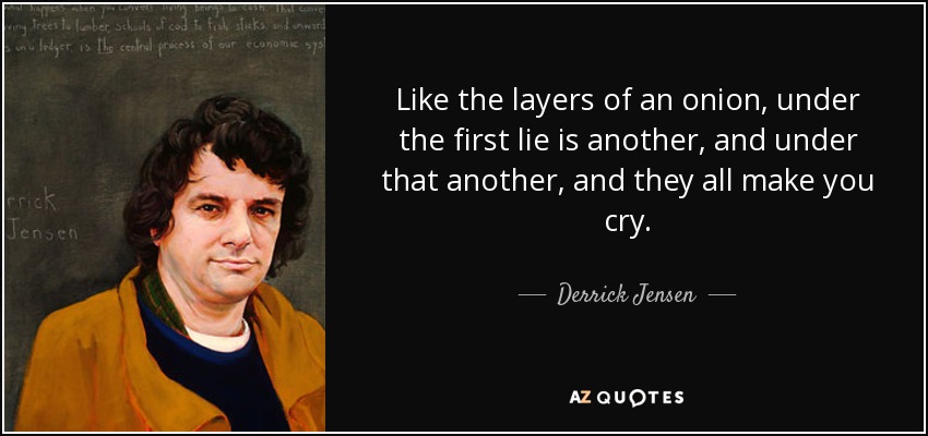 Like the layers of an onion, under the first lie is another, and under that another, and they all make you cry. - Derrick Jensen