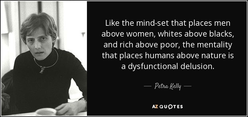Like the mind-set that places men above women, whites above blacks, and rich above poor, the mentality that places humans above nature is a dysfunctional delusion. - Petra Kelly