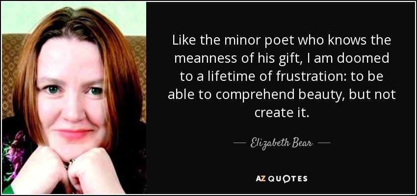 Like the minor poet who knows the meanness of his gift, I am doomed to a lifetime of frustration: to be able to comprehend beauty, but not create it. - Elizabeth Bear