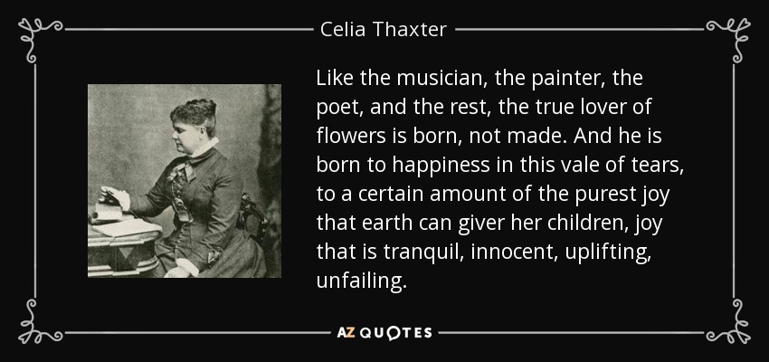 Like the musician, the painter, the poet, and the rest, the true lover of flowers is born, not made. And he is born to happiness in this vale of tears, to a certain amount of the purest joy that earth can giver her children, joy that is tranquil, innocent, uplifting, unfailing. - Celia Thaxter