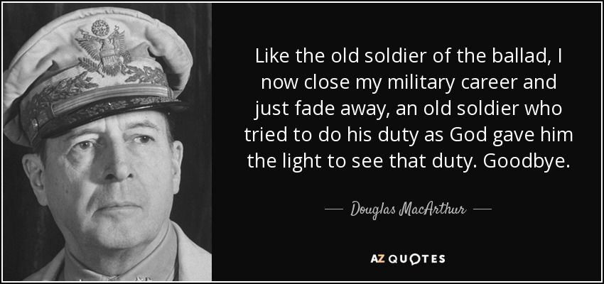 Like the old soldier of the ballad, I now close my military career and just fade away, an old soldier who tried to do his duty as God gave him the light to see that duty. Goodbye. - Douglas MacArthur