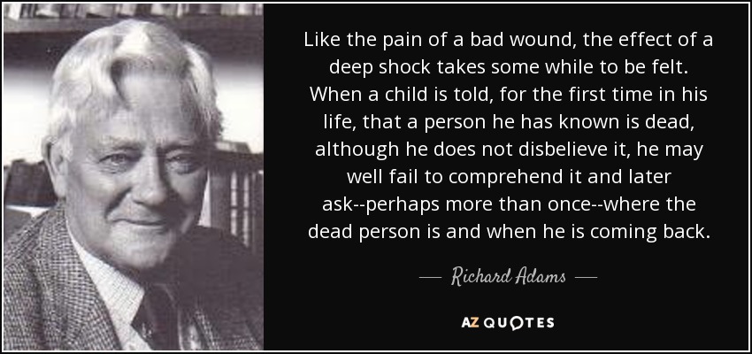 Like the pain of a bad wound, the effect of a deep shock takes some while to be felt. When a child is told, for the first time in his life, that a person he has known is dead, although he does not disbelieve it, he may well fail to comprehend it and later ask--perhaps more than once--where the dead person is and when he is coming back. - Richard Adams