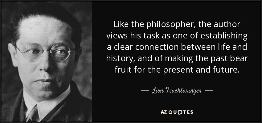 Like the philosopher, the author views his task as one of establishing a clear connection between life and history, and of making the past bear fruit for the present and future. - Lion Feuchtwanger